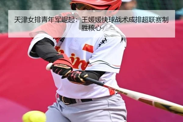 天津女排青年军崛起：王媛媛快球战术成排超联赛制胜核心