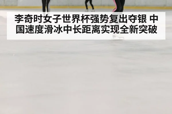 李奇时女子世界杯强势复出夺银 中国速度滑冰中长距离实现全新突破